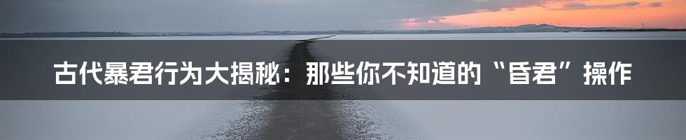 古代暴君行为大揭秘:那些你不知道的“昏君”操作