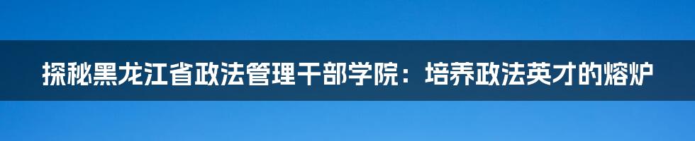 探秘黑龙江省政法管理干部学院：培养政法英才的熔炉