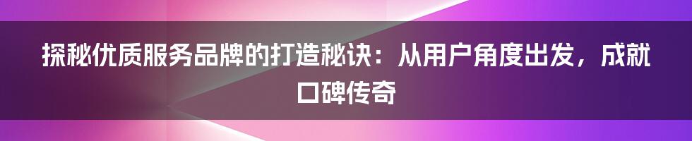 探秘优质服务品牌的打造秘诀:从用户角度出发,成就口碑传奇