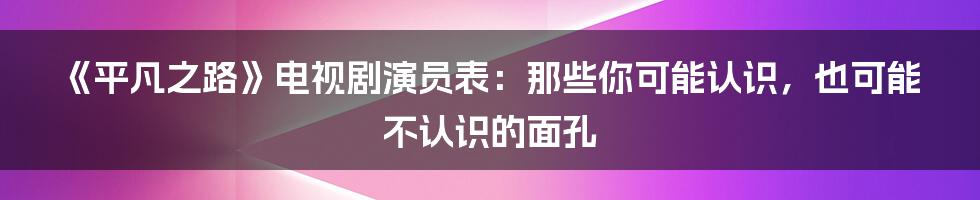《平凡之路》电视剧演员表:那些你可能认识,也可能不认识的面孔