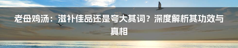老母鸡汤：滋补佳品还是夸大其词？深度解析其功效与真相