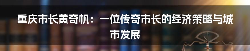 重庆市长黄奇帆:一位传奇市长的经济策略与城市发展