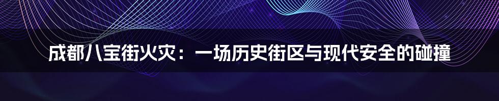 成都八宝街火灾:一场历史街区与现代安全的碰撞