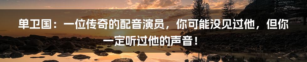 单卫国:一位传奇的配音演员,你可能没见过他,但你一定听过他的声音!