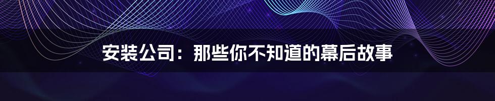 安装公司:那些你不知道的幕后故事
