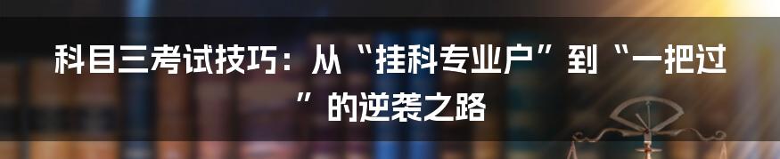 科目三考试技巧:从“挂科专业户”到“一把过”的逆袭之路