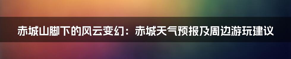 赤城山脚下的风云变幻:赤城天气预报及周边游玩建议