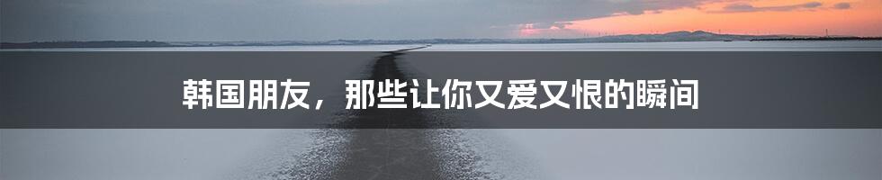 韩国朋友,那些让你又爱又恨的瞬间