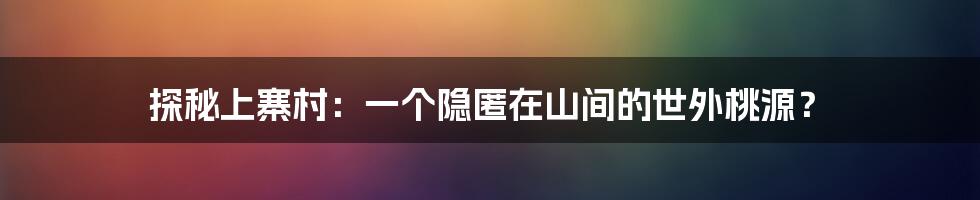 探秘上寨村:一个隐匿在山间的世外桃源?