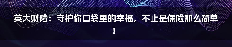 英大财险:守护你口袋里的幸福,不止是保险那么简单!