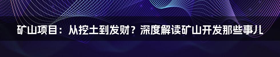 矿山项目:从挖土到发财?深度解读矿山开发那些事儿
