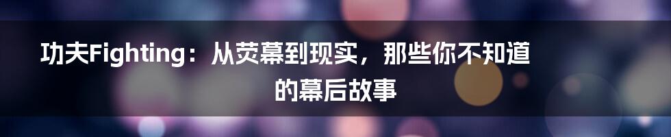 功夫Fighting:从荧幕到现实,那些你不知道的幕后故事
