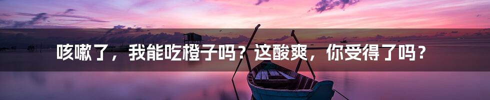 咳嗽了,我能吃橙子吗?这酸爽,你受得了吗?