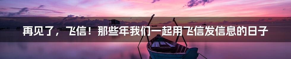 再见了,飞信!那些年我们一起用飞信发信息的日子
