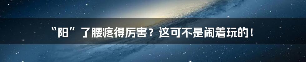 “阳”了腰疼得厉害?这可不是闹着玩的!