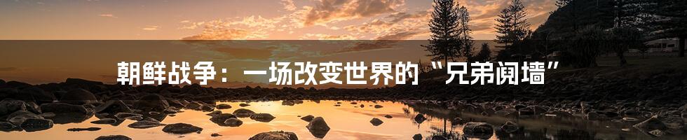 朝鲜战争:一场改变世界的“兄弟阋墙”