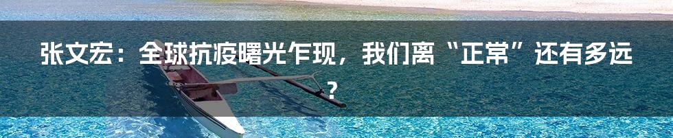 张文宏:全球抗疫曙光乍现,我们离“正常”还有多远?