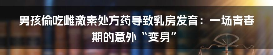男孩偷吃雌激素处方药导致乳房发育:一场青春期的意外“变身”