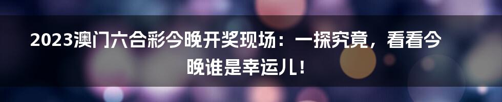 2023澳门六合彩今晚开奖现场:一探究竟,看看今晚谁是幸运儿!