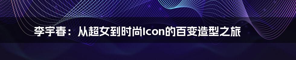 李宇春：从超女到时尚Icon的百变造型之旅