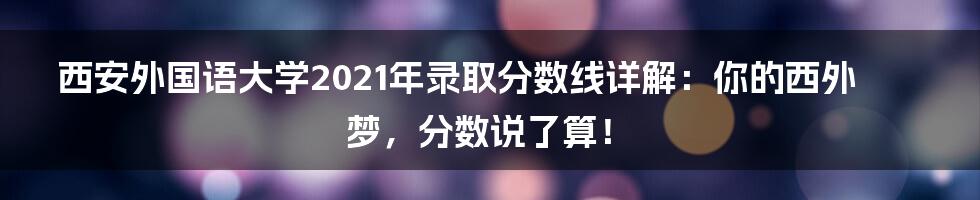 西安外国语大学2021年录取分数线详解:你的西外梦,分数说了算!