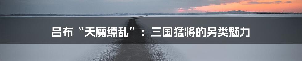 吕布“天魔缭乱”:三国猛将的另类魅力