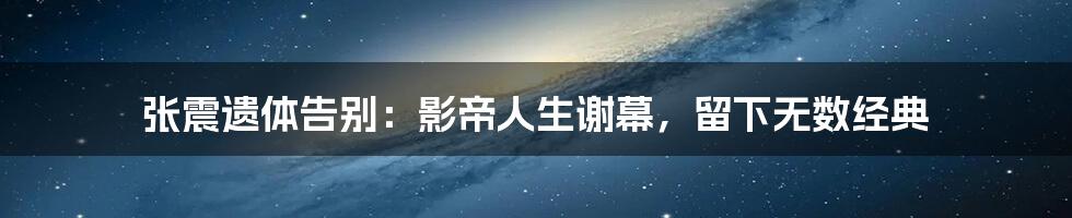 张震遗体告别:影帝人生谢幕,留下无数经典