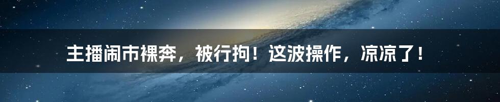主播闹市裸奔,被行拘!这波操作,凉凉了!