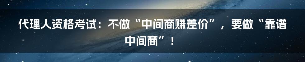 代理人资格考试：不做“中间商赚差价”，要做“靠谱中间商”！
