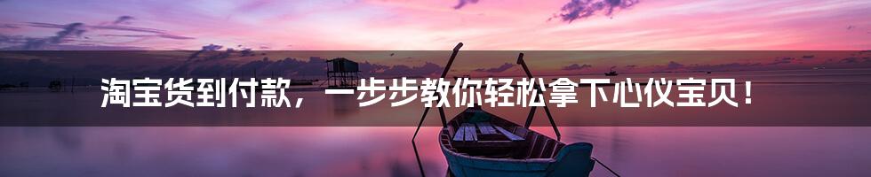 淘宝货到付款,一步步教你轻松拿下心仪宝贝!
