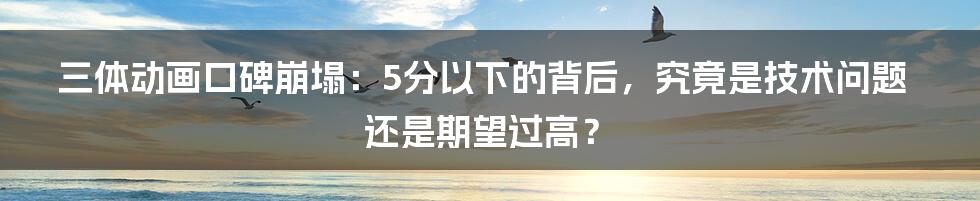 三体动画口碑崩塌:5分以下的背后,究竟是技术问题还是期望过高?