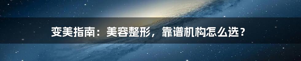 变美指南：美容整形，靠谱机构怎么选？