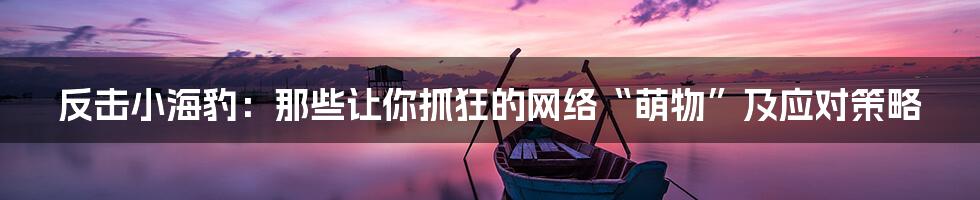 反击小海豹:那些让你抓狂的网络“萌物”及应对策略