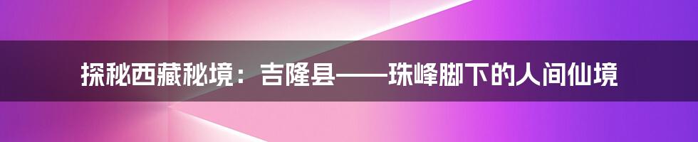 探秘西藏秘境:吉隆县——珠峰脚下的人间仙境