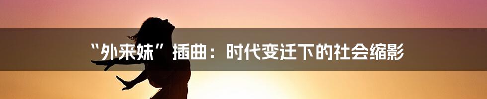 “外来妹”插曲:时代变迁下的社会缩影