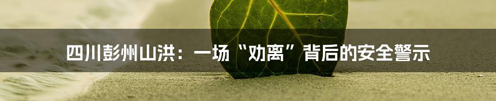 四川彭州山洪:一场“劝离”背后的安全警示