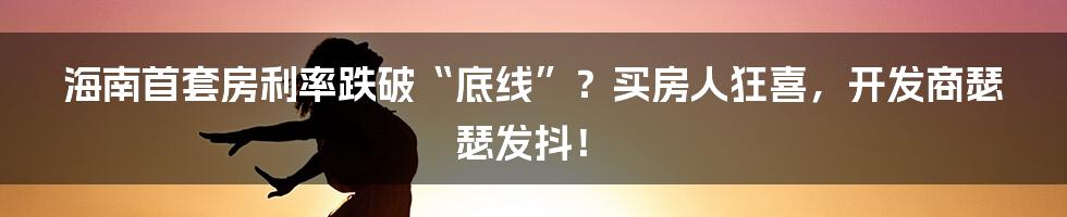 海南首套房利率跌破“底线”?买房人狂喜,开发商瑟瑟发抖!