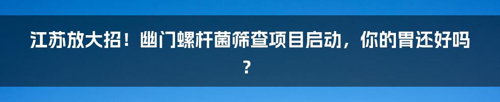 江苏放大招!幽门螺杆菌筛查项目启动,你的胃还好吗?