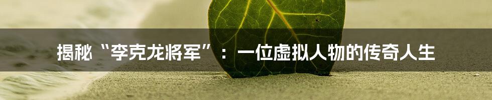 揭秘“李克龙将军”:一位虚拟人物的传奇人生