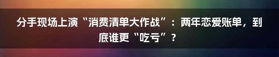 分手现场上演“消费清单大作战”:两年恋爱账单,到底谁更“吃亏”?