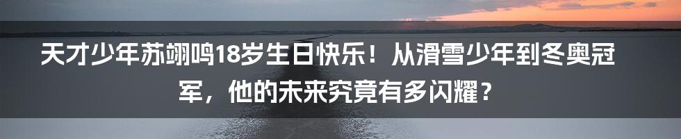 天才少年苏翊鸣18岁生日快乐!从滑雪少年到冬奥冠军,他的未来究竟有多闪耀?