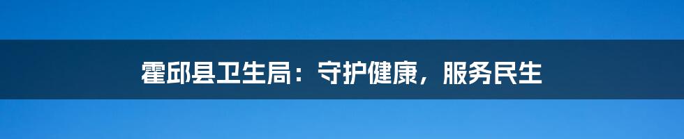 霍邱县卫生局:守护健康,服务民生