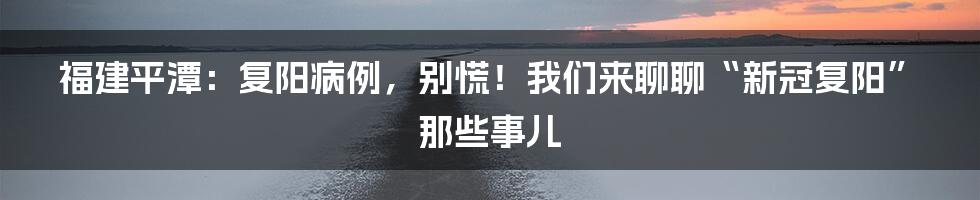 福建平潭：复阳病例，别慌！我们来聊聊“新冠复阳”那些事儿