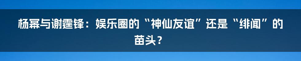 杨幂与谢霆锋:娱乐圈的“神仙友谊”还是“绯闻”的苗头?