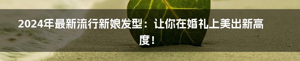 2024年最新流行新娘发型：让你在婚礼上美出新高度！
