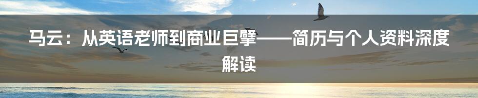 马云:从英语老师到商业巨擘——简历与个人资料深度解读