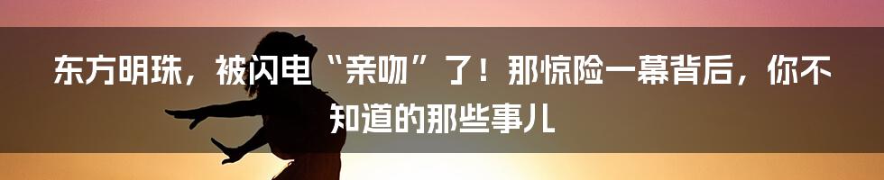 东方明珠,被闪电“亲吻”了!那惊险一幕背后,你不知道的那些事儿