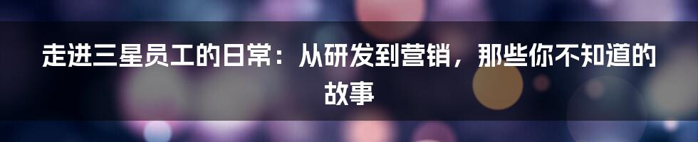 走进三星员工的日常:从研发到营销,那些你不知道的故事