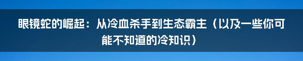 眼镜蛇的崛起:从冷血杀手到生态霸主(以及一些你可能不知道的冷知识)