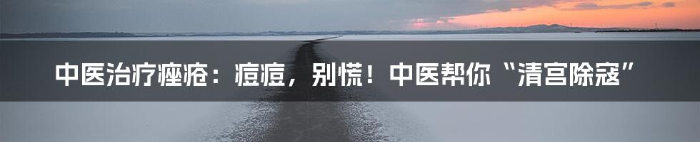 中医治疗痤疮:痘痘,别慌!中医帮你“清宫除寇”